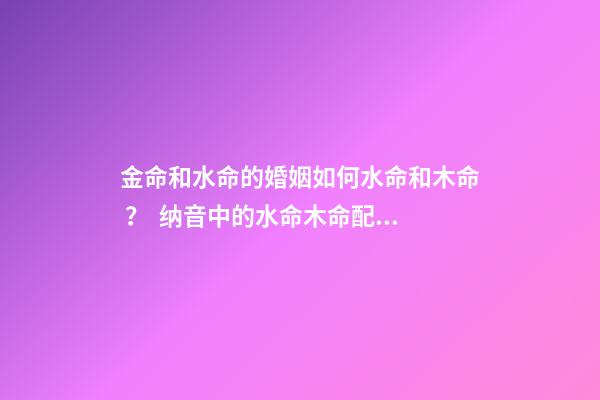 金命和水命的婚姻如何水命和木命 ？  纳音中的水命木命配对